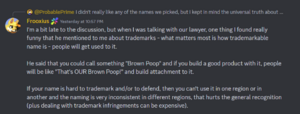 Discord message from Frooxius in reply to ProbablePrime. It reads: I'm a bit late to the discussion, but when I was talking with our lawyer, one thing I found really funny that he mentioned to me about trademarks - what matters most is how trademarkable name is - people will get used to it. He said that you could call something "Brown Poop" and if you build a good product with it, people will be like "That's OUR Brown Poop!" and build attachment to it. If your name is hard to trademark and/or to defend, then you can't use it in one region or in another and the naming is very inconsistent in different regions, that hurts the general recognition (plus dealing with trademark infringements can be expensive).