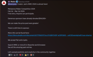 Discord post by Medra saying: Creator Jam's MMC 2024 is almost here! Metaverse Marker Competition 2024. Feb 1st to March 1st 2024. Free entry. Anyone can participate. Generous sponsors have already donated $14000+. We can make the prize pool even greater! There is still time to sponsor. More info can be found here. We accept fiat and crypto. Search MMC or mmc23 in Resonite world browser. See all the amazing past entries. Let's spread positivity and creativity in the community together.